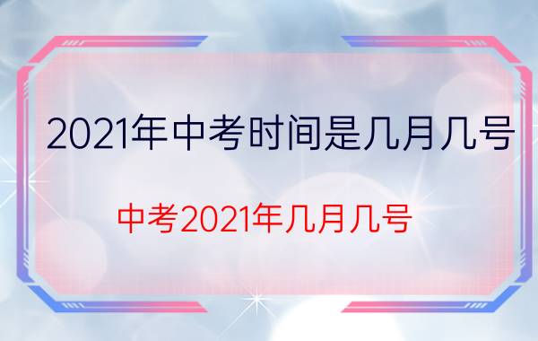 2021年中考时间是几月几号（中考2021年几月几号 具体时间安排）